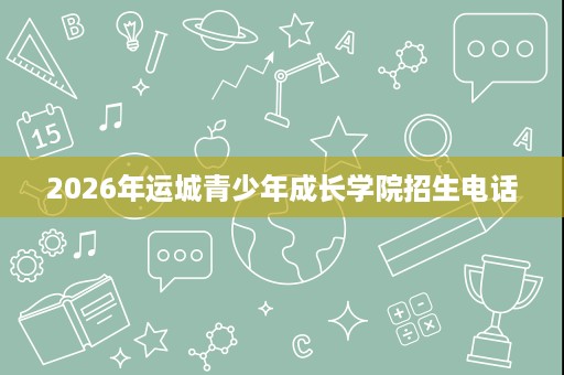 2026年运城青少年成长学院招生电话 2026年运城青少年成长学院招生电话