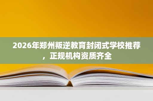 2026年郑州叛逆教育封闭式学校推荐,正规机构资质齐全 2026年郑州叛逆教育封闭式学校推荐,正规机构资质齐全