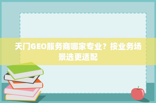 天门GEO服务商哪家专业？按业务场景选更适配