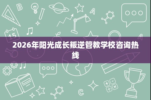 2026年阳光成长叛逆管教学校咨询热线 2026年阳光成长叛逆管教学校咨询热线