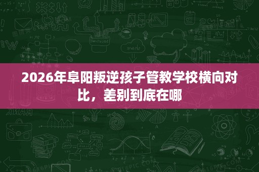 2026年阜阳叛逆孩子管教学校横向对比，差别到底在哪