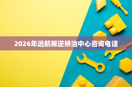 2026年远航叛逆矫治中心咨询电话