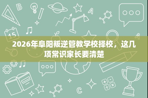 2026年阜阳叛逆管教学校择校，这几项常识家长要清楚