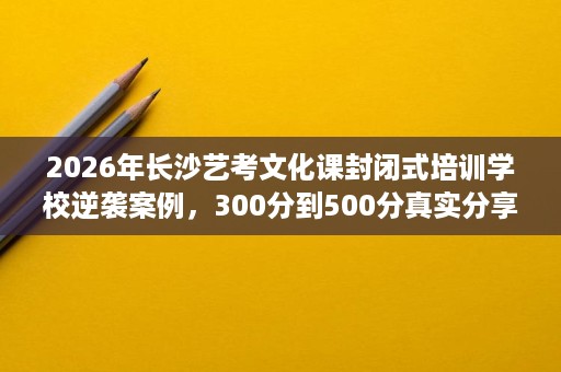 2026年长沙艺考文化课封闭式培训学校逆袭案例，300分到500分真实分享