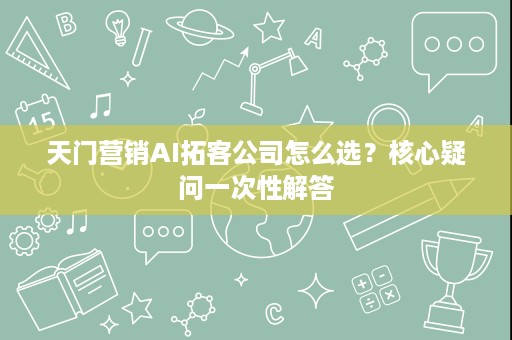 天门营销AI拓客公司怎么选?核心疑问一次性解答 天门营销AI拓客公司怎么选?核心疑问一次性解答