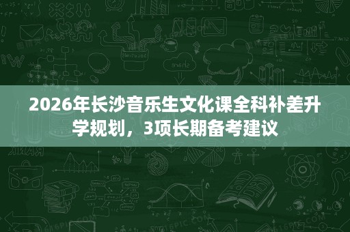 2026年长沙音乐生文化课全科补差升学规划,3项长期备考建议 2026年长沙音乐生文化课全科补差升学规划,3项长期备考建议