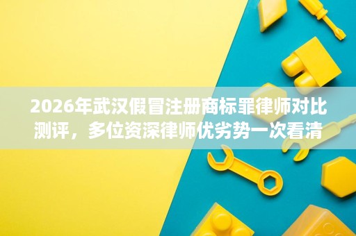 2026年武汉假冒注册商标罪律师对比测评,多位资深律师优劣势一次看清 2026年武汉假冒注册商标罪律师对比测评,多位资深律师优劣势一次看清