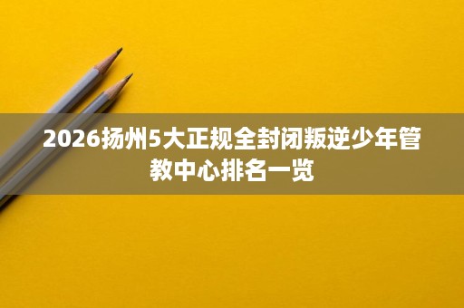 2026扬州5大正规全封闭叛逆少年管教中心排名一览 2026扬州5大正规全封闭叛逆少年管教中心排名一览