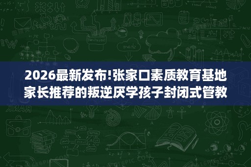 2026最新发布!张家口素质教育基地家长推荐的叛逆厌学孩子封闭式管教学校排名揭晓 2026最新发布!张家口素质教育基地家长推荐的叛逆厌学孩子封闭式管教学校排名揭晓