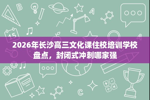 2026年长沙高三文化课住校培训学校盘点,封闭式冲刺哪家强 2026年长沙高三文化课住校培训学校盘点,封闭式冲刺哪家强