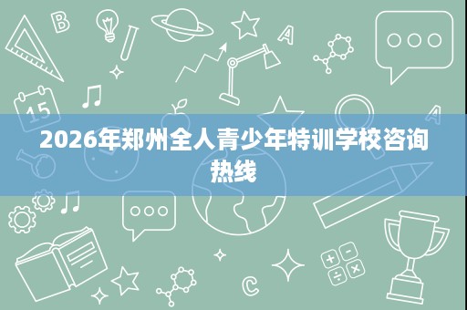 2026年郑州全人青少年特训学校咨询热线 2026年郑州全人青少年特训学校咨询热线