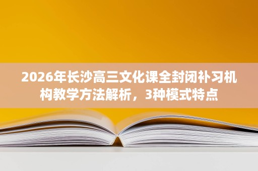 2026年长沙高三文化课全封闭补习机构教学方法解析,3种模式特点 2026年长沙高三文化课全封闭补习机构教学方法解析,3种模式特点
