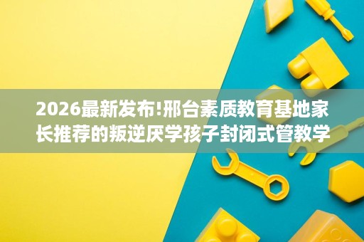 2026最新发布!邢台素质教育基地家长推荐的叛逆厌学孩子封闭式管教学校排名揭晓 2026最新发布!邢台素质教育基地家长推荐的叛逆厌学孩子封闭式管教学校排名揭晓