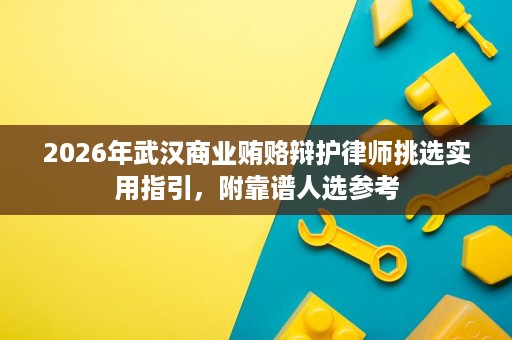 2026年武汉商业贿赂辩护律师挑选实用指引，附靠谱人选参考
