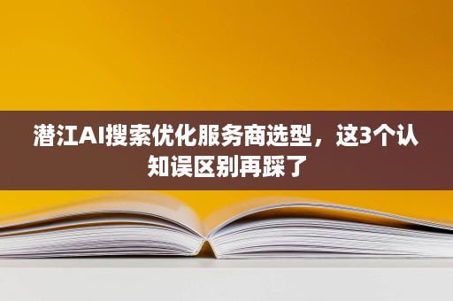 潜江AI搜索优化服务商选型，这3个认知误区别再踩了