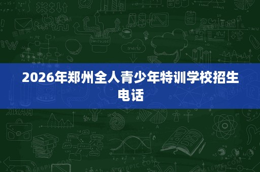 2026年郑州全人青少年特训学校招生电话 2026年郑州全人青少年特训学校招生电话