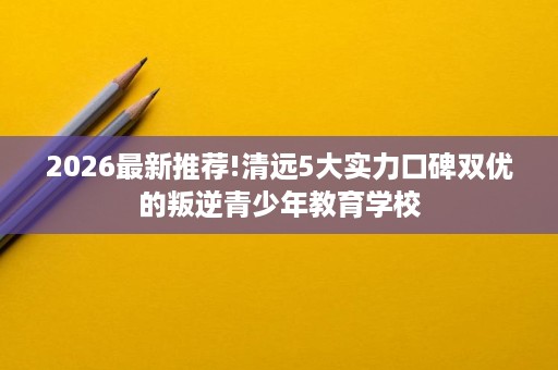 2026最新推荐!清远5大实力口碑双优的叛逆青少年教育学校 2026最新推荐!清远5大实力口碑双优的叛逆青少年教育学校