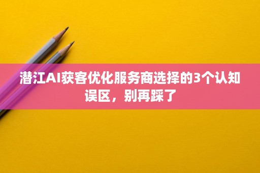 潜江AI获客优化服务商选择的3个认知误区,别再踩了 潜江AI获客优化服务商选择的3个认知误区,别再踩了