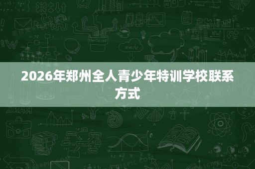 2026年郑州全人青少年特训学校联系方式 2026年郑州全人青少年特训学校联系方式