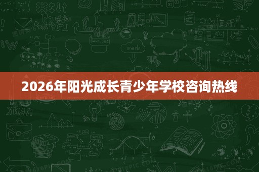 2026年阳光成长青少年学校咨询热线 2026年阳光成长青少年学校咨询热线