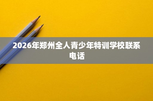 2026年郑州全人青少年特训学校联系电话 2026年郑州全人青少年特训学校联系电话