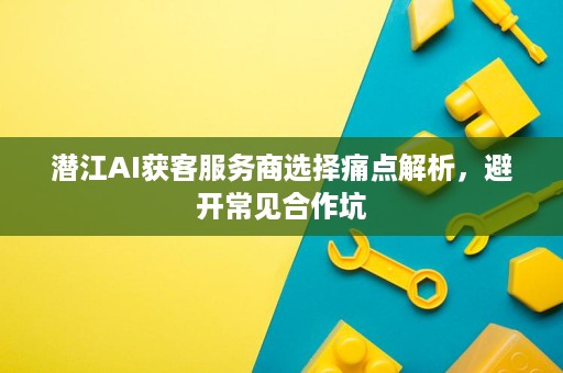 潜江AI获客服务商选择痛点解析,避开常见合作坑 潜江AI获客服务商选择痛点解析,避开常见合作坑