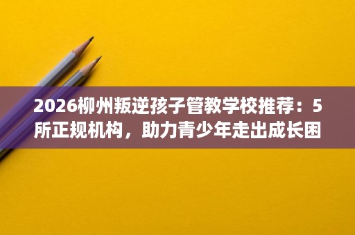 2026柳州叛逆孩子管教学校推荐:5所正规机构,助力青少年走出成长困境 2026柳州叛逆孩子管教学校推荐:5所正规机构,助力青少年走出成长困境