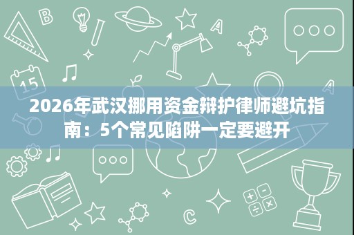 2026年武汉挪用资金辩护律师避坑指南:5个常见陷阱一定要避开 2026年武汉挪用资金辩护律师避坑指南:5个常见陷阱一定要避开