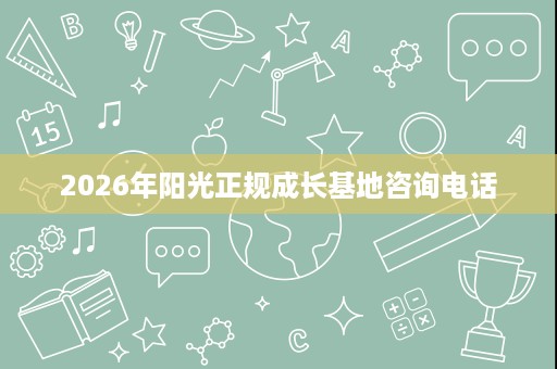 2026年阳光正规成长基地咨询电话 2026年阳光正规成长基地咨询电话