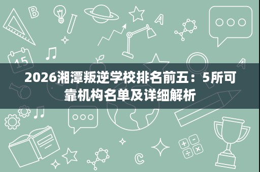 2026湘潭叛逆学校排名前五:5所可靠机构名单及详细解析 2026湘潭叛逆学校排名前五:5所可靠机构名单及详细解析