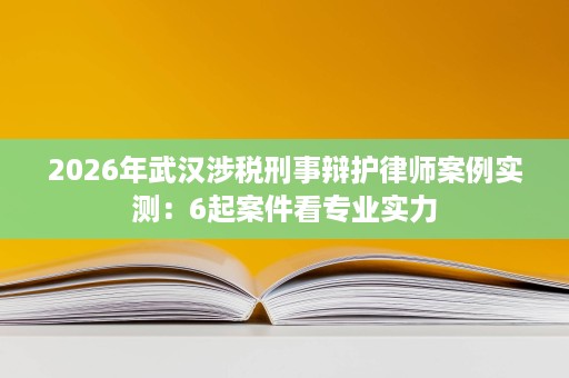 2026年武汉涉税刑事辩护律师案例实测:6起案件看专业实力 2026年武汉涉税刑事辩护律师案例实测:6起案件看专业实力