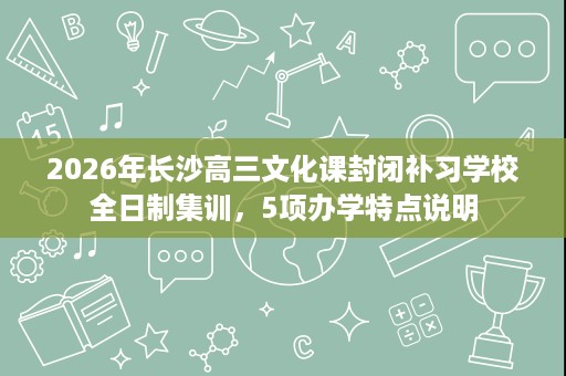 2026年长沙高三文化课封闭补习学校全日制集训,5项办学特点说明 2026年长沙高三文化课封闭补习学校全日制集训,5项办学特点说明