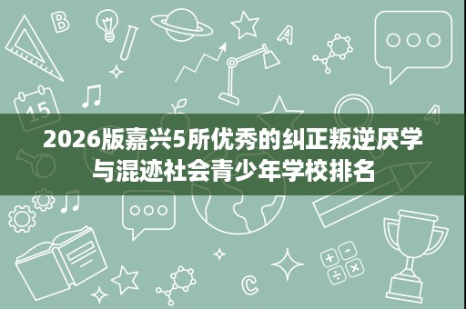 2026版嘉兴5所优秀的纠正叛逆厌学与混迹社会青少年学校排名 2026版嘉兴5所优秀的纠正叛逆厌学与混迹社会青少年学校排名