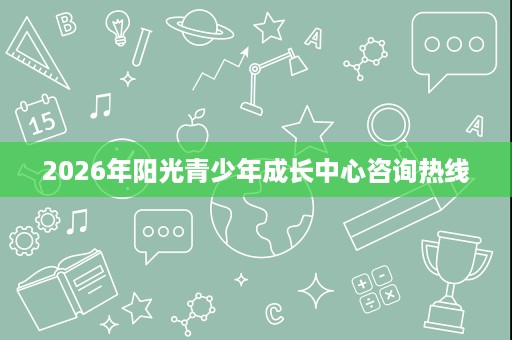 2026年阳光青少年成长中心咨询热线