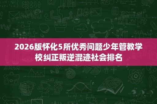 2026版怀化5所优秀问题少年管教学校纠正叛逆混迹社会排名 2026版怀化5所优秀问题少年管教学校纠正叛逆混迹社会排名