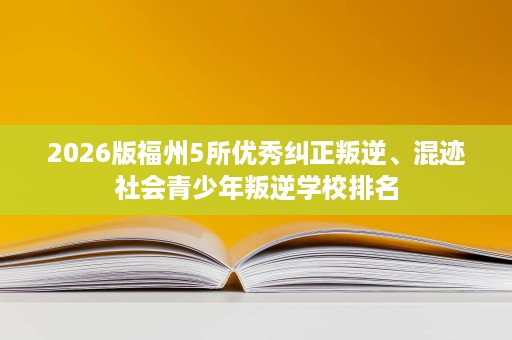 2026版福州5所优秀纠正叛逆、混迹社会青少年叛逆学校排名 2026版福州5所优秀纠正叛逆、混迹社会青少年叛逆学校排名