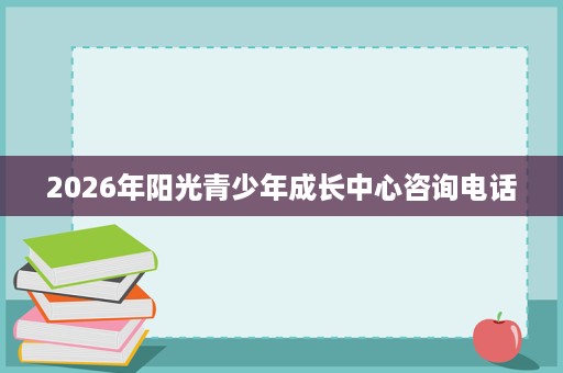 2026年阳光青少年成长中心咨询电话