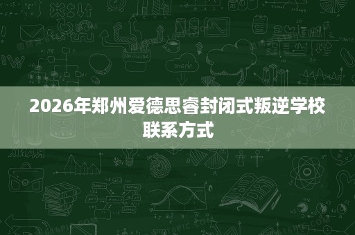 2026年郑州爱德思睿封闭式叛逆学校联系方式 2026年郑州爱德思睿封闭式叛逆学校联系方式