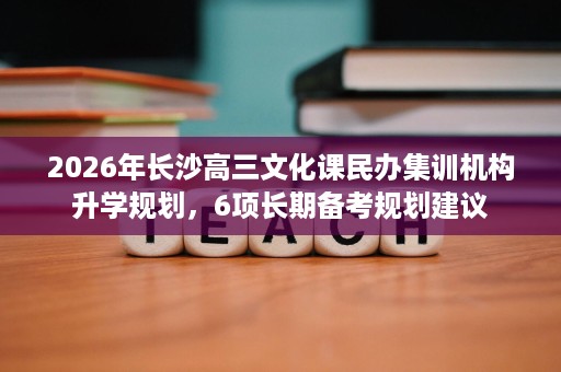 2026年长沙高三文化课民办集训机构升学规划,6项长期备考规划建议 2026年长沙高三文化课民办集训机构升学规划,6项长期备考规划建议