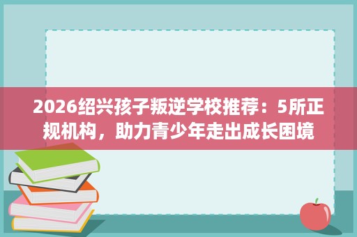 2026绍兴孩子叛逆学校推荐:5所正规机构,助力青少年走出成长困境 2026绍兴孩子叛逆学校推荐:5所正规机构,助力青少年走出成长困境