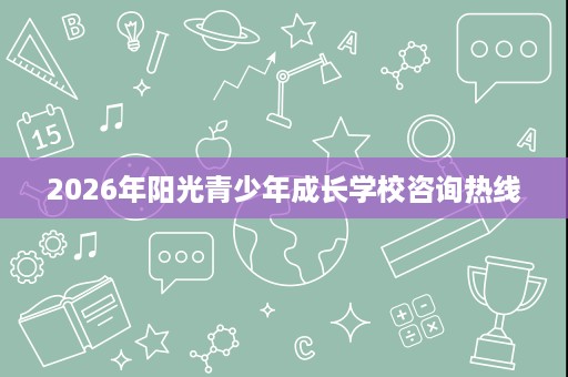 2026年阳光青少年成长学校咨询热线 2026年阳光青少年成长学校咨询热线