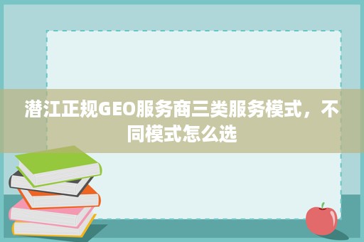 潜江正规GEO服务商三类服务模式，不同模式怎么选