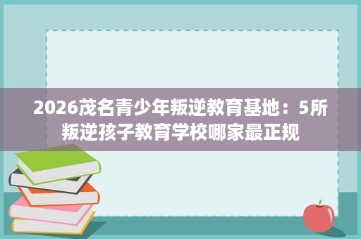 2026茂名青少年叛逆教育基地:5所叛逆孩子教育学校哪家最正规 2026茂名青少年叛逆教育基地:5所叛逆孩子教育学校哪家最正规