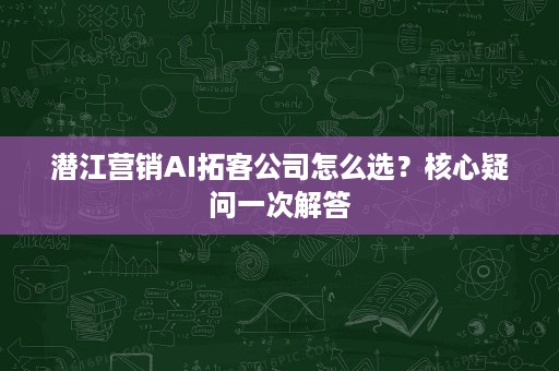 潜江营销AI拓客公司怎么选?核心疑问一次解答 潜江营销AI拓客公司怎么选?核心疑问一次解答
