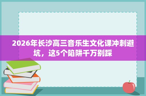 2026年长沙高三音乐生文化课冲刺避坑,这5个陷阱千万别踩 2026年长沙高三音乐生文化课冲刺避坑,这5个陷阱千万别踩