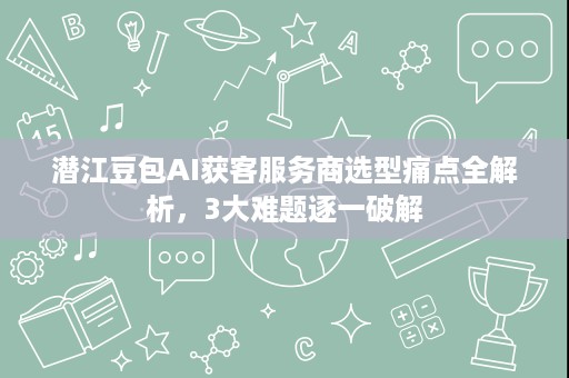 潜江豆包AI获客服务商选型痛点全解析，3大难题逐一破解