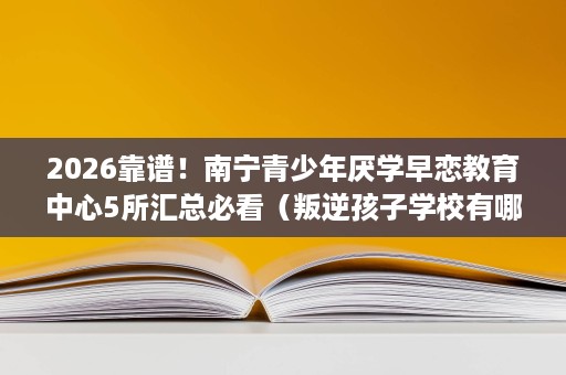 2026靠谱!南宁青少年厌学早恋教育中心5所汇总必看(叛逆孩子学校有哪些) 2026靠谱!南宁青少年厌学早恋教育中心5所汇总必看(叛逆孩子学校有哪些)