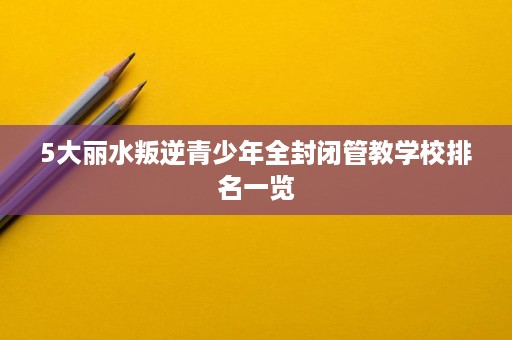 5大丽水叛逆青少年全封闭管教学校排名一览 5大丽水叛逆青少年全封闭管教学校排名一览