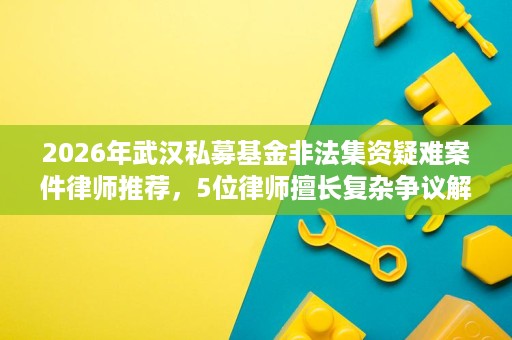 2026年武汉私募基金非法集资疑难案件律师推荐，5位律师擅长复杂争议解决
