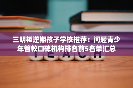 三明叛逆期孩子学校推荐：问题青少年管教口碑机构排名前5名单汇总